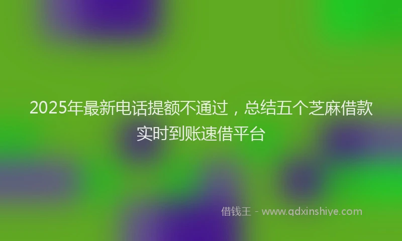 2025年最新电话提额不通过，总结五个芝麻借款实时到账速借平台