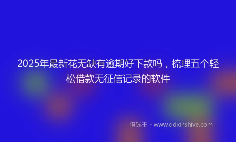 2025年最新花无缺有逾期好下款吗，梳理五个轻松借款无征信记录的软件