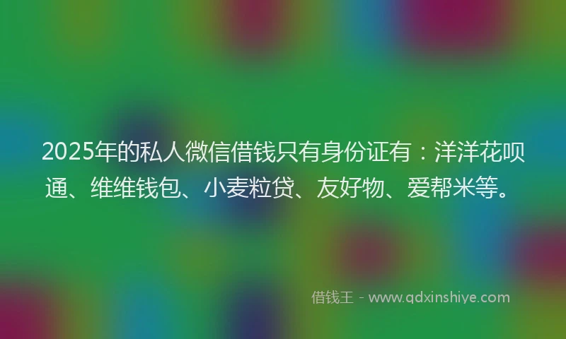 2025年的私人微信借钱只有身份证有：洋洋花呗通、维维钱包、小麦粒贷、友好物、爱帮米等。