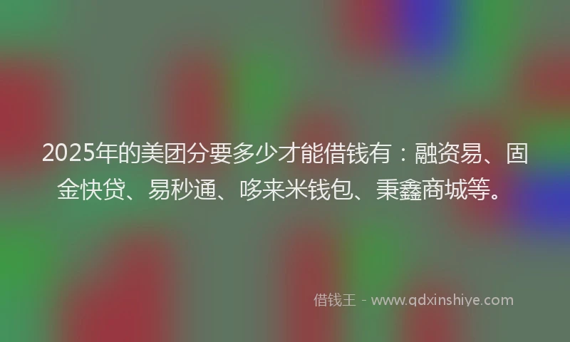 2025年的美团分要多少才能借钱有：融资易、固金快贷、易秒通、哆来米钱包、秉鑫商城等。