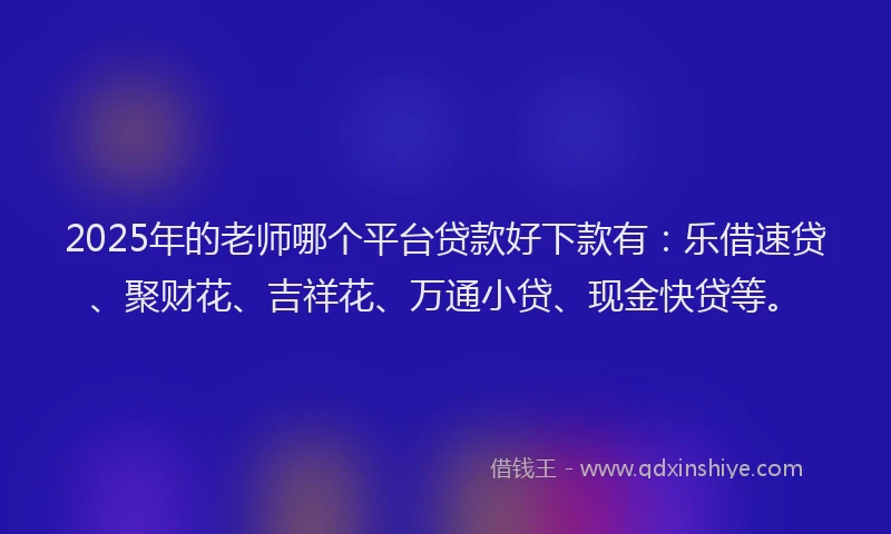 2025年的老师哪个平台贷款好下款有：乐借速贷、聚财花、吉祥花、万通小贷、现金快贷等。