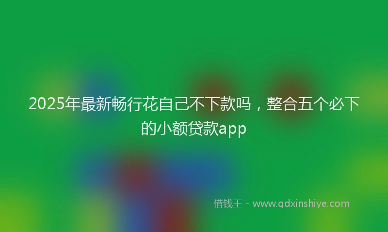 2025年最新畅行花自己不下款吗，整合五个必下的小额贷款app