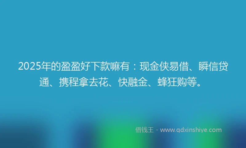2025年的盈盈好下款嘛有：现金侠易借、瞬信贷通、携程拿去花、快融金、蜂狂购等。
