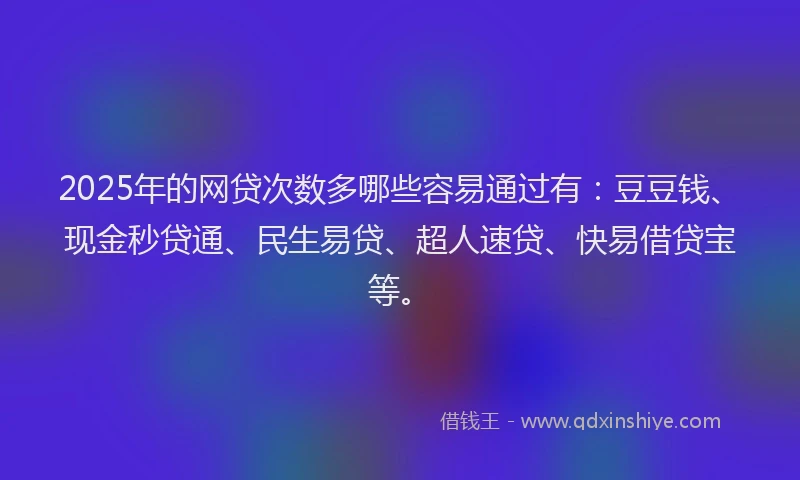 2025年的网贷次数多哪些容易通过有：豆豆钱、现金秒贷通、民生易贷、超人速贷、快易借贷宝等。