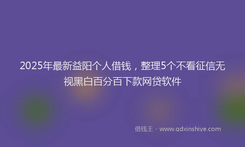 2025年最新益阳个人借钱，整理5个不看征信无视黑白百分百下款网贷软件