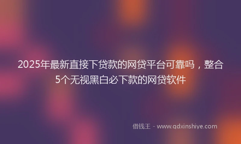 2025年最新直接下贷款的网贷平台可靠吗，整合5个无视黑白必下款的网贷软件