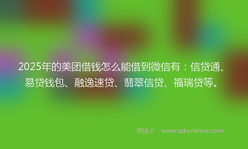 2025年的美团借钱怎么能借到微信有：信贷通、易贷钱包、融逸速贷、翡翠信贷、福瑞贷等。