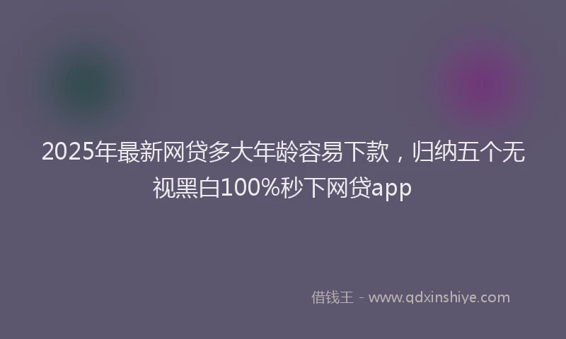 2025年最新网贷多大年龄容易下款，归纳五个无视黑白100%秒下网贷app