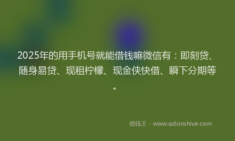2025年的用手机号就能借钱嘛微信有：即刻贷、随身易贷、现租柠檬、现金侠快借、瞬下分期等。