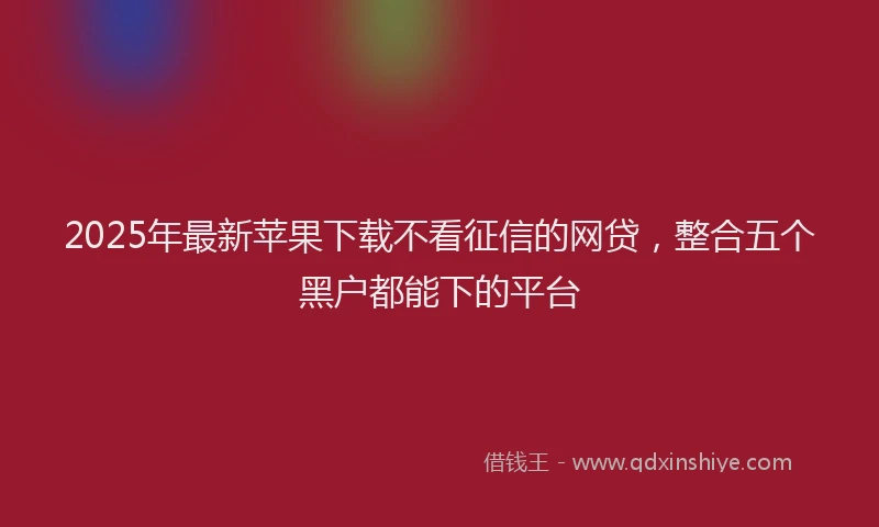 2025年最新苹果下载不看征信的网贷，整合五个黑户都能下的平台