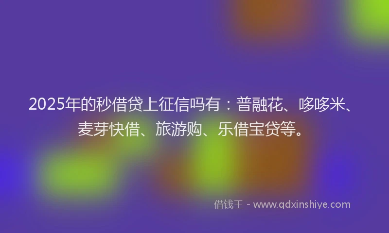 2025年的秒借贷上征信吗有：普融花、哆哆米、麦芽快借、旅游购、乐借宝贷等。
