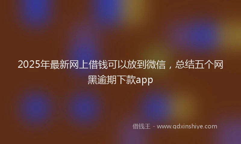 2025年最新网上借钱可以放到微信，总结五个网黑逾期下款app
