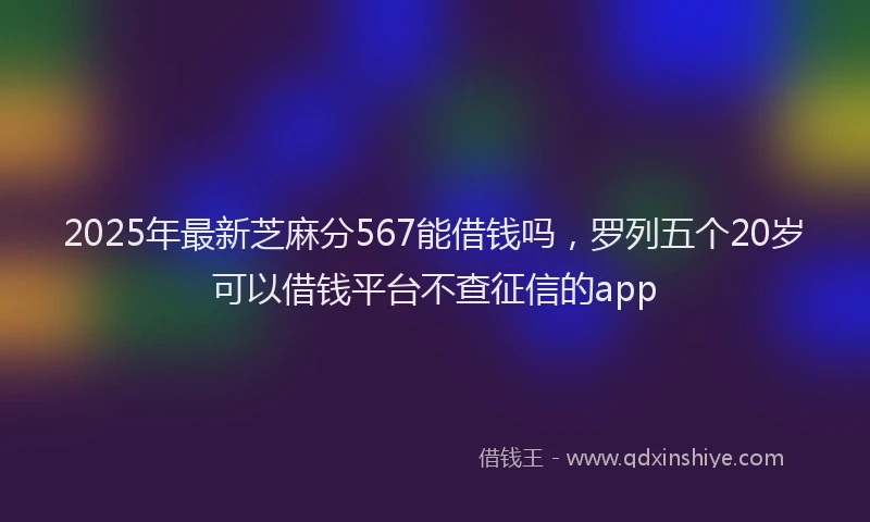 2025年最新芝麻分567能借钱吗，罗列五个20岁可以借钱平台不查征信的app