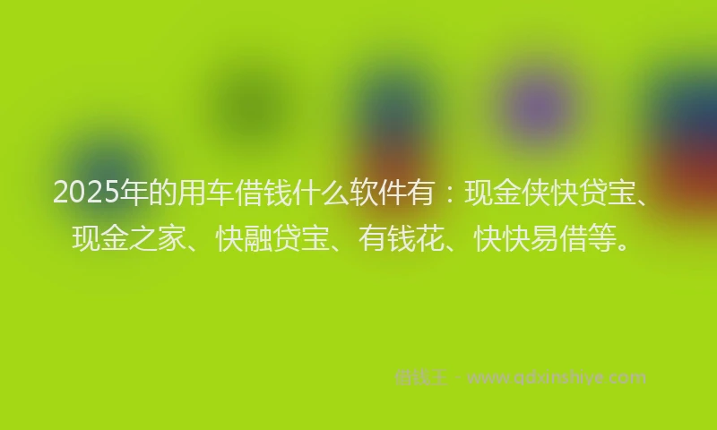 2025年的用车借钱什么软件有：现金侠快贷宝、现金之家、快融贷宝、有钱花、快快易借等。