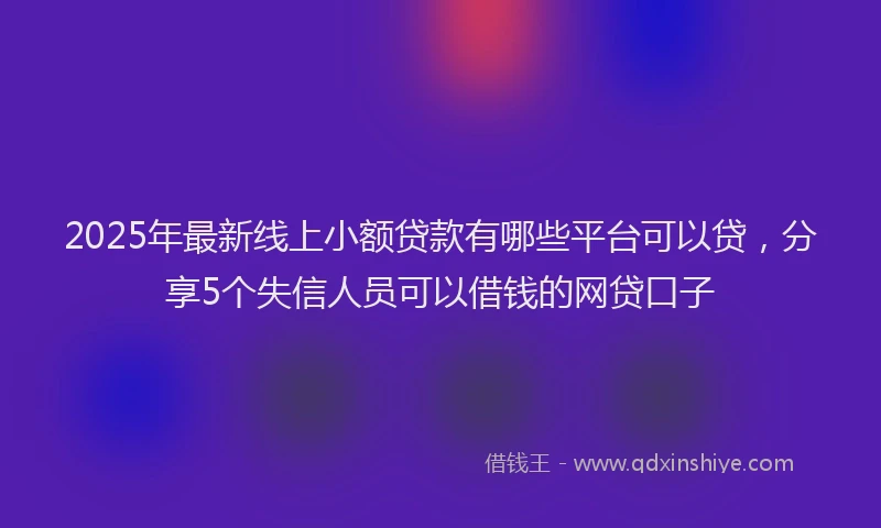 2025年最新线上小额贷款有哪些平台可以贷，分享5个失信人员可以借钱的网贷口子