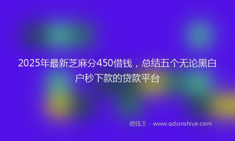 2025年最新芝麻分450借钱，总结五个无论黑白户秒下款的贷款平台