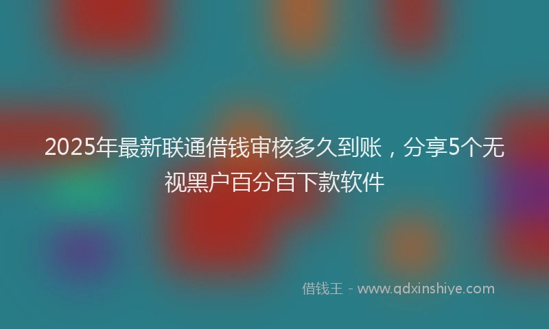 2025年最新联通借钱审核多久到账，分享5个无视黑户百分百下款软件