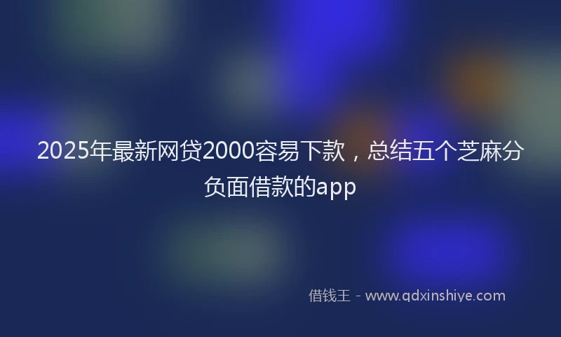2025年最新网贷2000容易下款，总结五个芝麻分负面借款的app