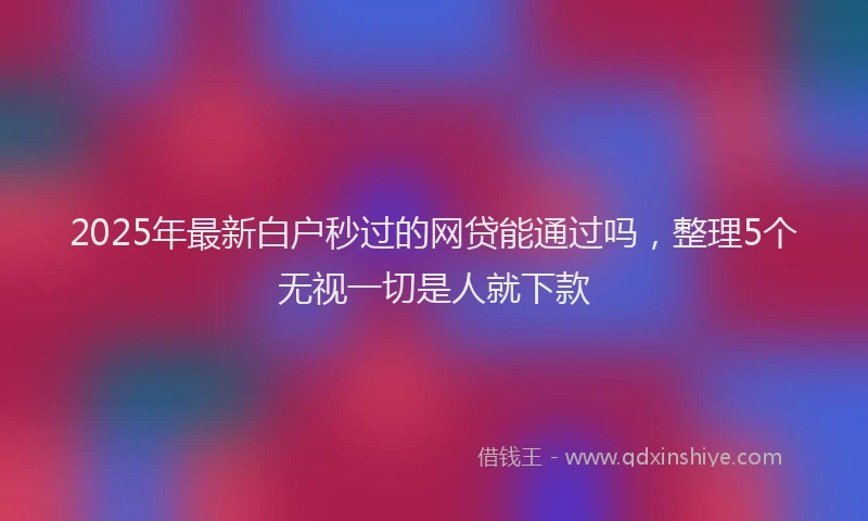 2025年最新白户秒过的网贷能通过吗，整理5个无视一切是人就下款