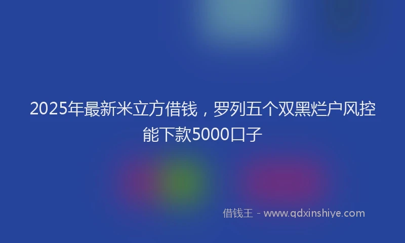 2025年最新米立方借钱，罗列五个双黑烂户风控能下款5000口子