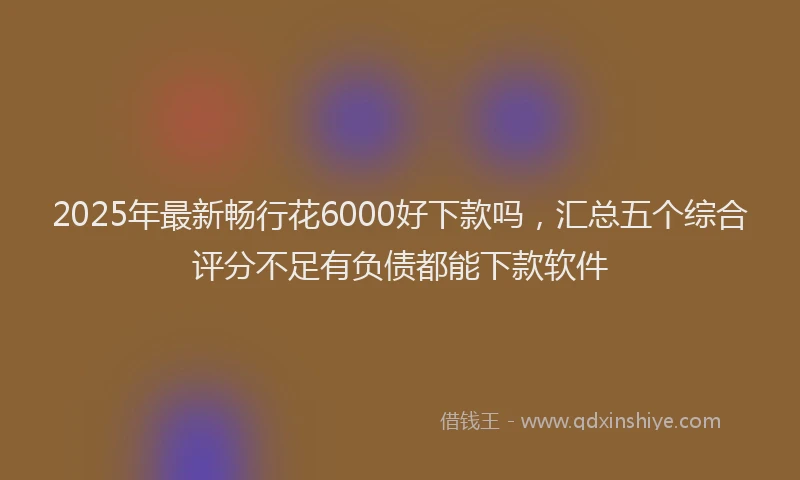 2025年最新畅行花6000好下款吗，汇总五个综合评分不足有负债都能下款软件