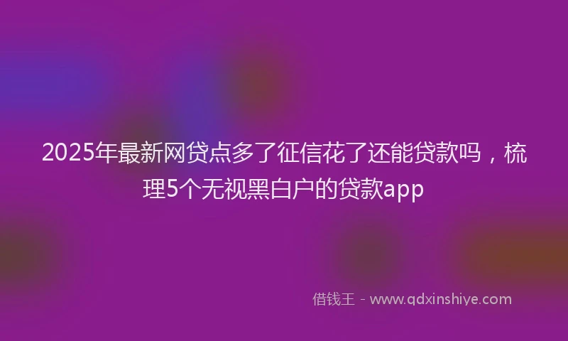 2025年最新网贷点多了征信花了还能贷款吗，梳理5个无视黑白户的贷款app
