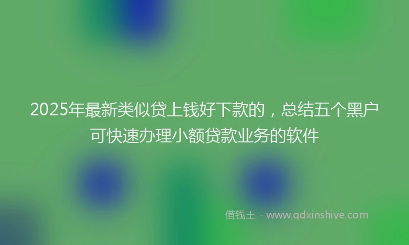 2025年最新类似贷上钱好下款的，总结五个黑户可快速办理小额贷款业务的软件