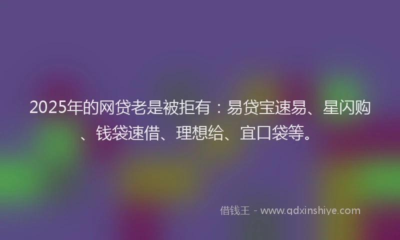 2025年的网贷老是被拒有：易贷宝速易、星闪购、钱袋速借、理想给、宜口袋等。