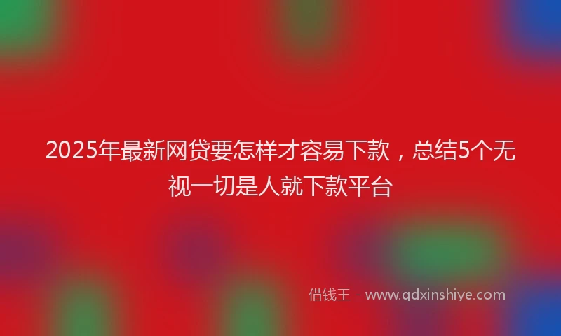 2025年最新网贷要怎样才容易下款，总结5个无视一切是人就下款平台