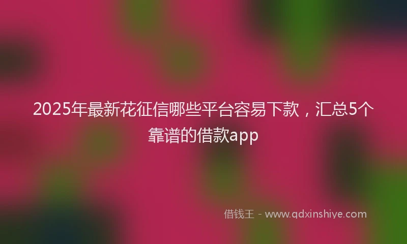 2025年最新花征信哪些平台容易下款，汇总5个靠谱的借款app