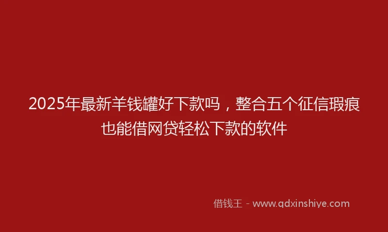 2025年最新羊钱罐好下款吗，整合五个征信瑕疵也能借网贷轻松下款的软件