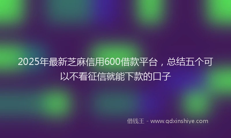 2025年最新芝麻信用600借款平台，总结五个可以不看征信就能下款的口子