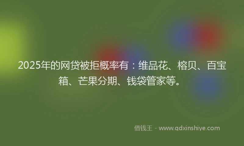 2025年的网贷被拒概率有：维品花、榕贝、百宝箱、芒果分期、钱袋管家等。