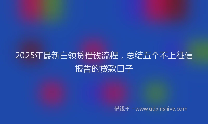 2025年最新白领贷借钱流程，总结五个不上征信报告的贷款口子