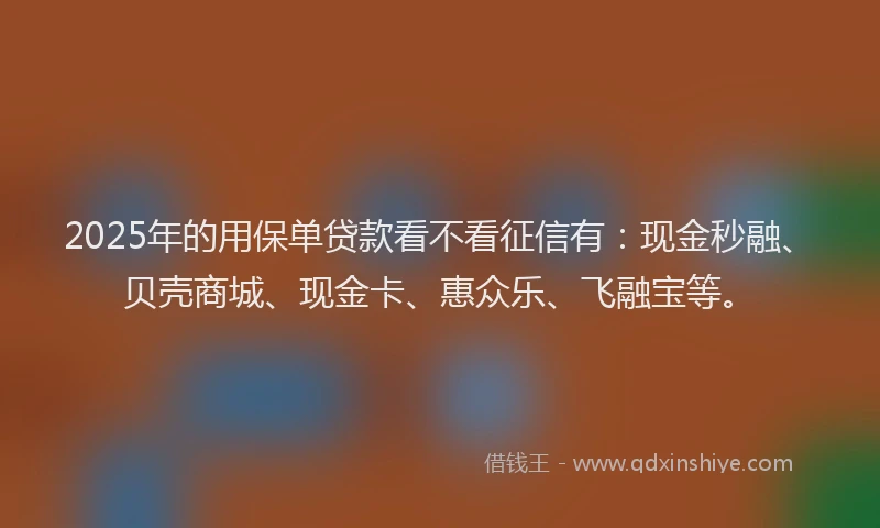 2025年的用保单贷款看不看征信有：现金秒融、贝壳商城、现金卡、惠众乐、飞融宝等。