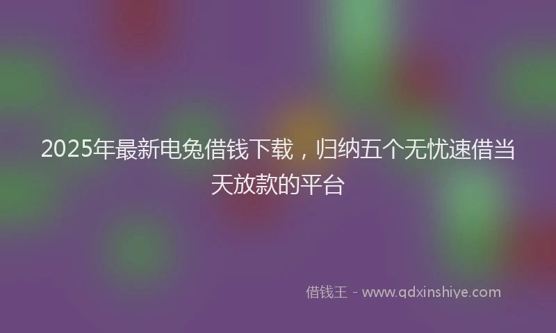 2025年最新电兔借钱下载，归纳五个无忧速借当天放款的平台