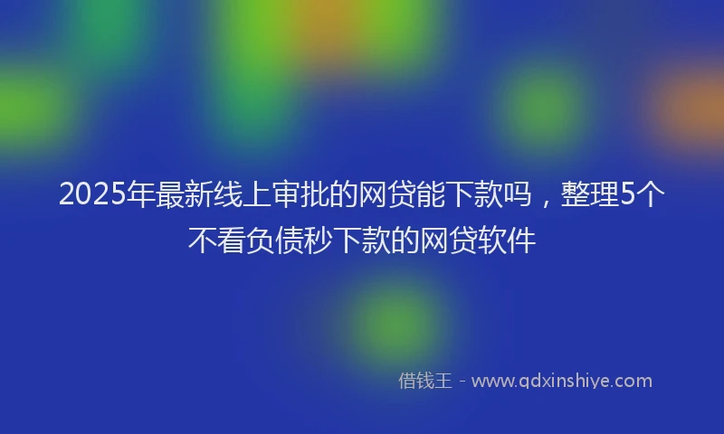 2025年最新线上审批的网贷能下款吗，整理5个不看负债秒下款的网贷软件