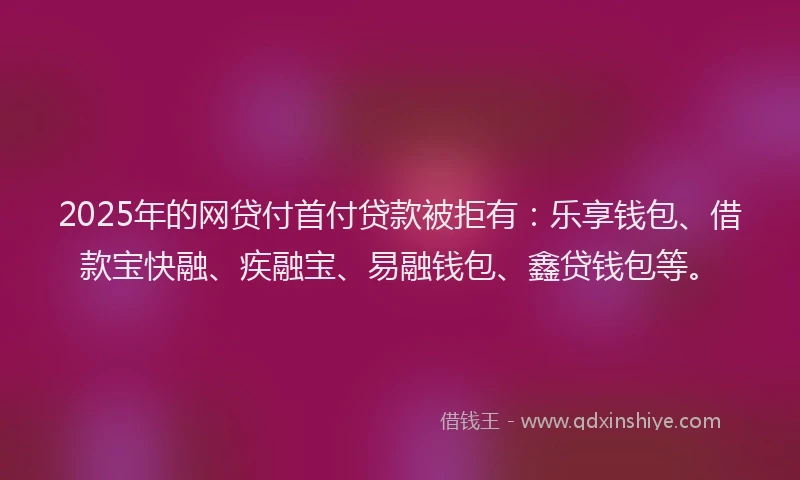 2025年的网贷付首付贷款被拒有：乐享钱包、借款宝快融、疾融宝、易融钱包、鑫贷钱包等。