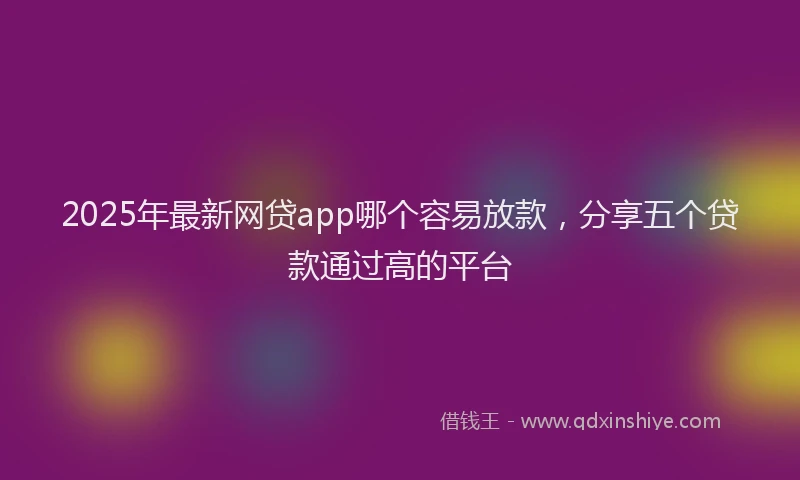 2025年最新网贷app哪个容易放款，分享五个贷款通过高的平台