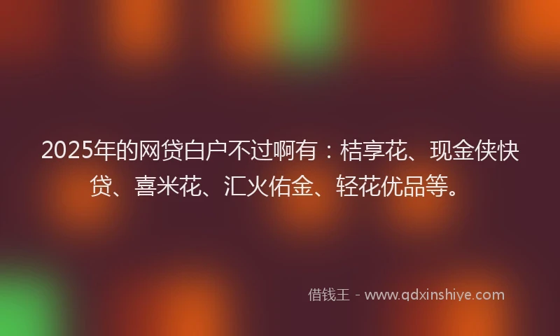 2025年的网贷白户不过啊有：桔享花、现金侠快贷、喜米花、汇火佑金、轻花优品等。