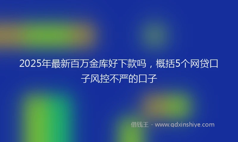2025年最新百万金库好下款吗，概括5个网贷口子风控不严的口子