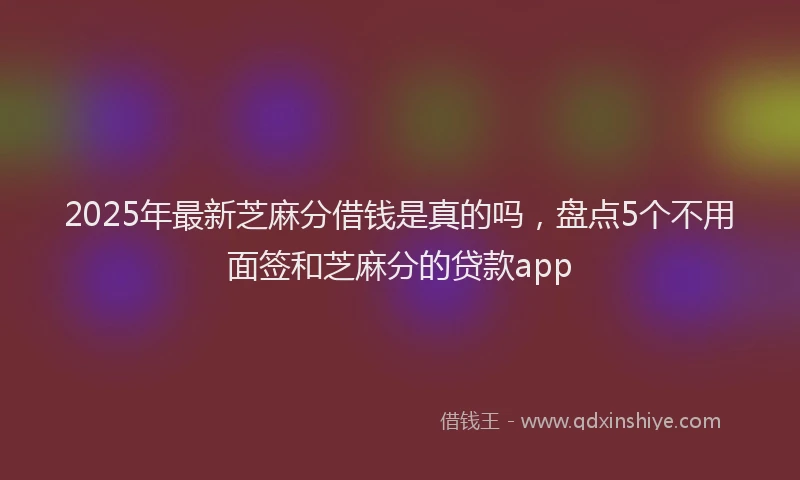2025年最新芝麻分借钱是真的吗，盘点5个不用面签和芝麻分的贷款app