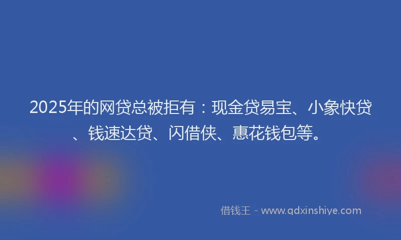 2025年的网贷总被拒有：现金贷易宝、小象快贷、钱速达贷、闪借侠、惠花钱包等。