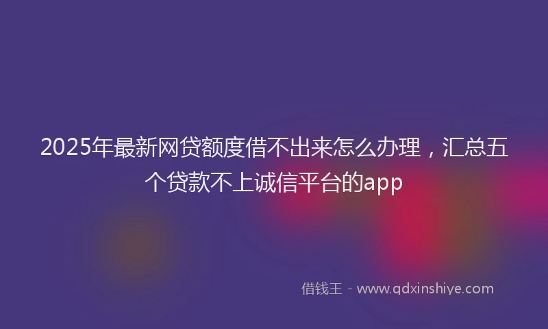 2025年最新网贷额度借不出来怎么办理，汇总五个贷款不上诚信平台的app