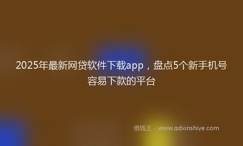 2025年最新网贷软件下载app，盘点5个新手机号容易下款的平台