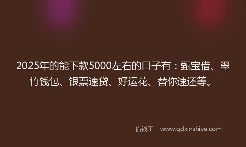 2025年的能下款5000左右的口子有：甄宝借、翠竹钱包、银票速贷、好运花、替你速还等。