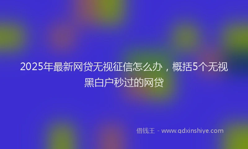 2025年最新网贷无视征信怎么办，概括5个无视黑白户秒过的网贷