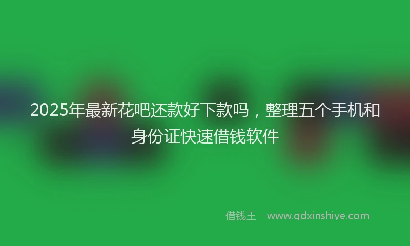2025年最新花吧还款好下款吗，整理五个手机和身份证快速借钱软件