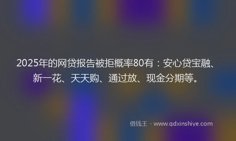2025年的网贷报告被拒概率80有：安心贷宝融、新一花、天天购、通过放、现金分期等。