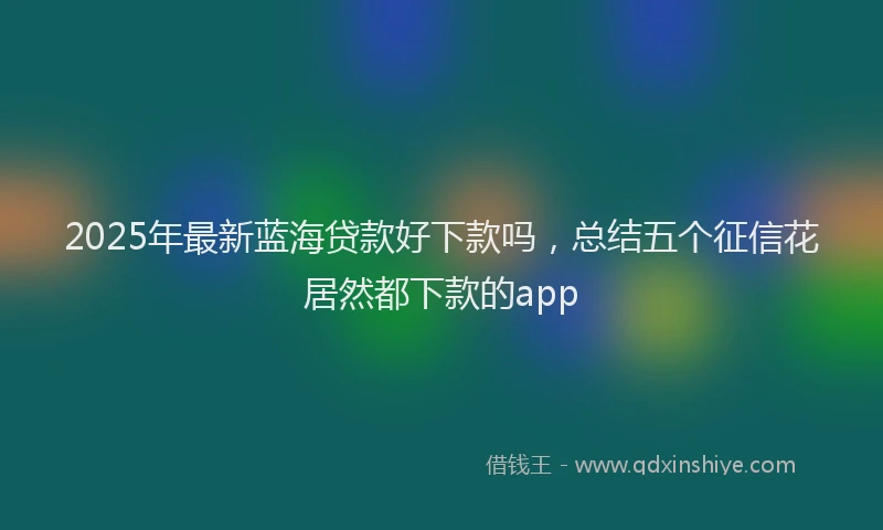 2025年最新蓝海贷款好下款吗，总结五个征信花居然都下款的app